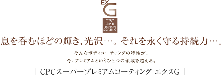 息を呑むほどの輝き、光沢…。 それを永く守る持続力…。 そんなボディコーティングの特性が、 今、プレミアムというひとつの領域を超える。［ CPCスーパープレミアムコーティング エクスG ］