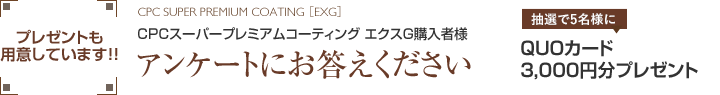 CPCスーパープレミアムコーティング エクスG購入者様アンケートにお答えくださいプレゼントも用意しています!!