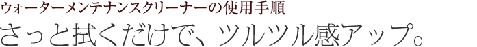 さっと拭くだけで、ツルツル感アップ。